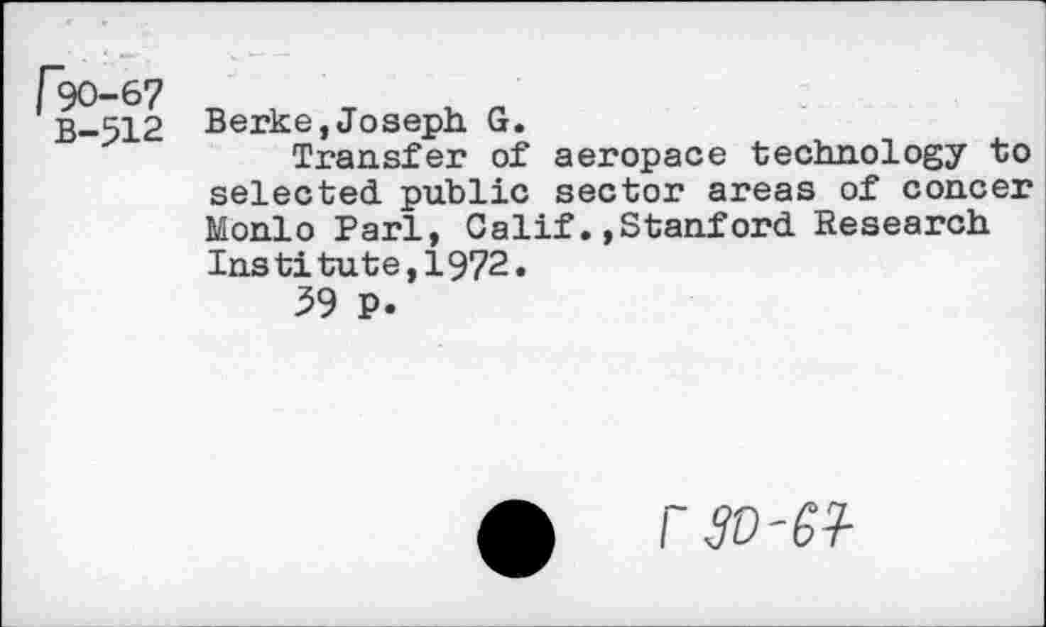 ﻿["90-67
B-512
Berke, Joseph. G.
Transfer of aeropace technology to selected, public sector areas of concer Monlo Pari, Calif., Stanford. Research Institute,1972.
39 P.
